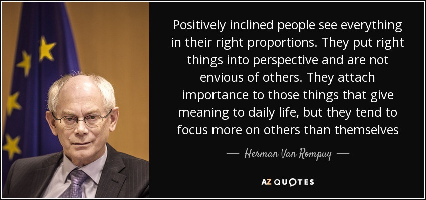 Positively inclined people see everything in their right proportions. They put right things into perspective and are not envious of others. They attach importance to those things that give meaning to daily life, but they tend to focus more on others than themselves - Herman Van Rompuy