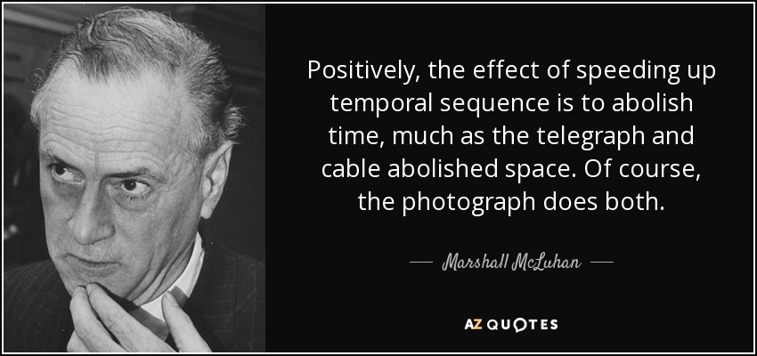 Positively, the effect of speeding up temporal sequence is to abolish time, much as the telegraph and cable abolished space. Of course, the photograph does both. - Marshall McLuhan