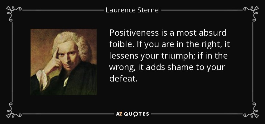 Positiveness is a most absurd foible. If you are in the right, it lessens your triumph; if in the wrong, it adds shame to your defeat. - Laurence Sterne