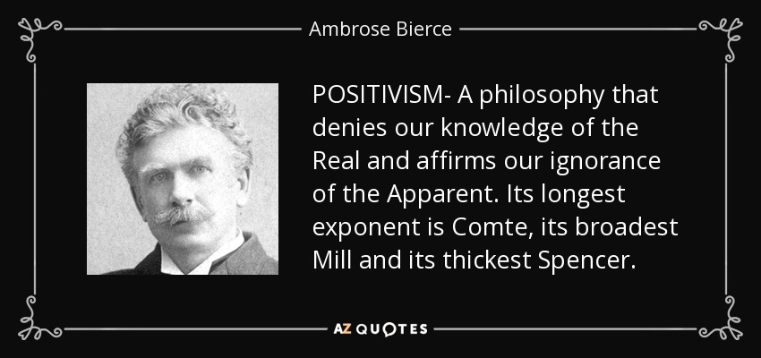 POSITIVISM- A philosophy that denies our knowledge of the Real and affirms our ignorance of the Apparent. Its longest exponent is Comte, its broadest Mill and its thickest Spencer. - Ambrose Bierce