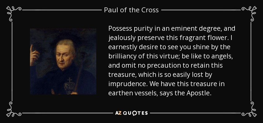 Possess purity in an eminent degree, and jealously preserve this fragrant flower. I earnestly desire to see you shine by the brilliancy of this virtue; be like to angels, and omit no precaution to retain this treasure, which is so easily lost by imprudence. We have this treasure in earthen vessels, says the Apostle. - Paul of the Cross