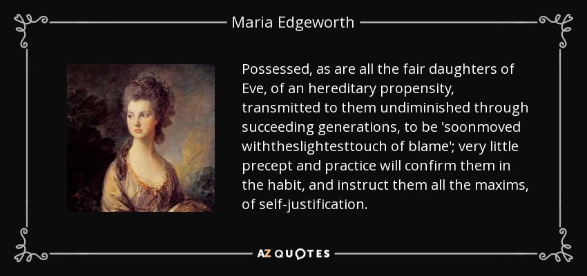 Possessed, as are all the fair daughters of Eve, of an hereditary propensity, transmitted to them undiminished through succeeding generations, to be 'soonmoved withtheslightesttouch of blame'; very little precept and practice will confirm them in the habit, and instruct them all the maxims, of self-justification. - Maria Edgeworth