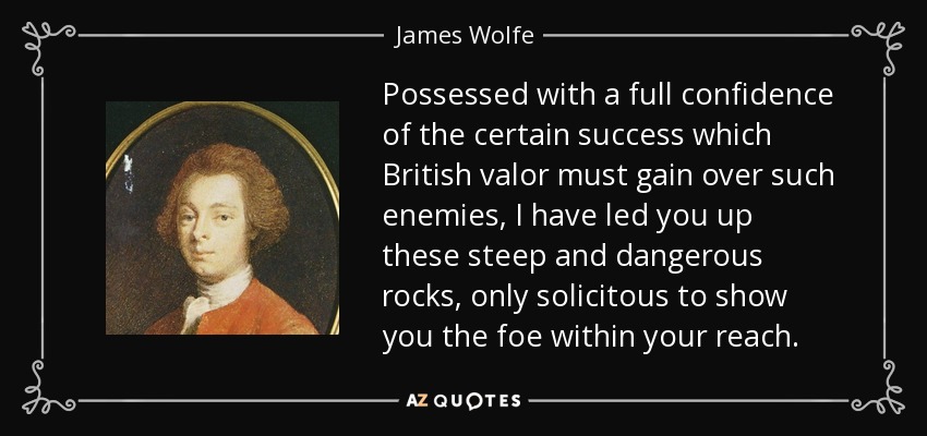 Possessed with a full confidence of the certain success which British valor must gain over such enemies, I have led you up these steep and dangerous rocks, only solicitous to show you the foe within your reach. - James Wolfe