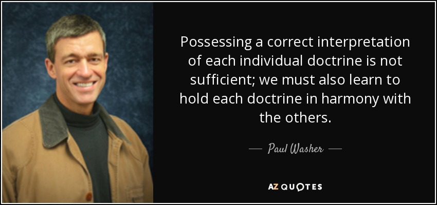 Possessing a correct interpretation of each individual doctrine is not sufficient; we must also learn to hold each doctrine in harmony with the others. - Paul Washer