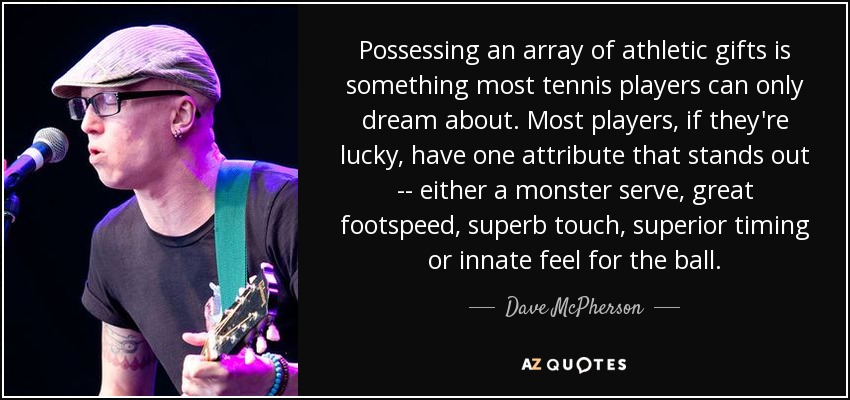 Possessing an array of athletic gifts is something most tennis players can only dream about. Most players, if they're lucky, have one attribute that stands out -- either a monster serve, great footspeed, superb touch, superior timing or innate feel for the ball. - Dave McPherson
