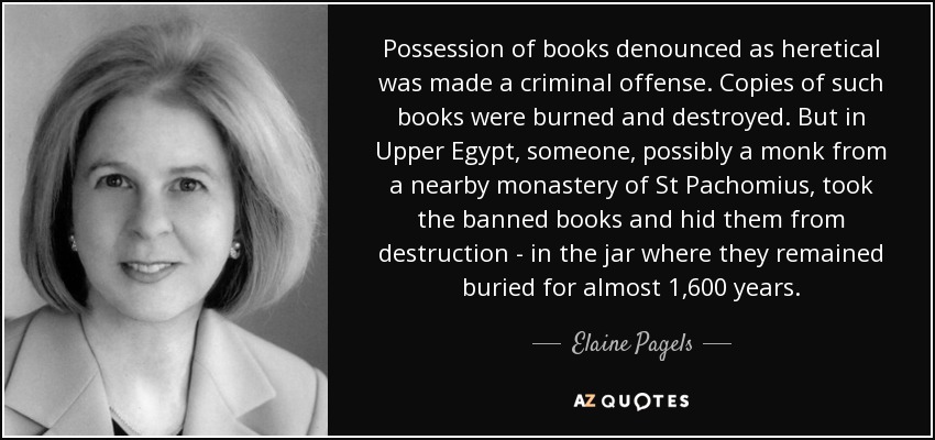 Possession of books denounced as heretical was made a criminal offense. Copies of such books were burned and destroyed. But in Upper Egypt, someone, possibly a monk from a nearby monastery of St Pachomius, took the banned books and hid them from destruction - in the jar where they remained buried for almost 1,600 years. - Elaine Pagels