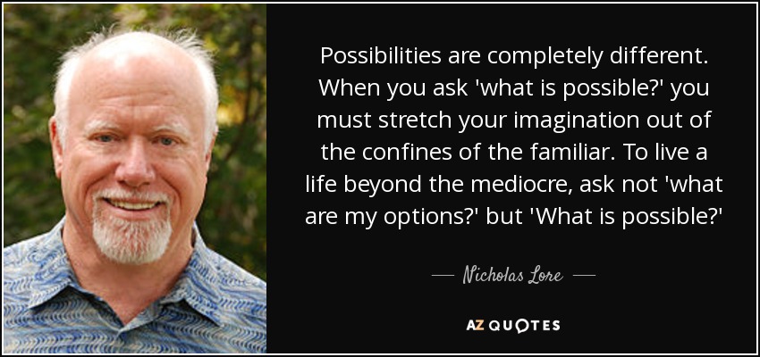 Possibilities are completely different. When you ask 'what is possible?' you must stretch your imagination out of the confines of the familiar. To live a life beyond the mediocre, ask not 'what are my options?' but 'What is possible?' - Nicholas Lore
