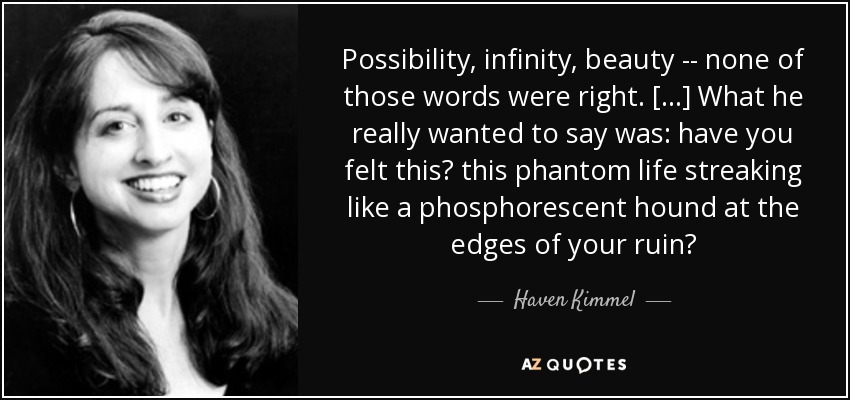 Possibility, infinity, beauty -- none of those words were right. [...] What he really wanted to say was: have you felt this? this phantom life streaking like a phosphorescent hound at the edges of your ruin? - Haven Kimmel