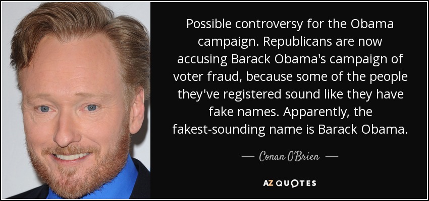 Possible controversy for the Obama campaign. Republicans are now accusing Barack Obama's campaign of voter fraud, because some of the people they've registered sound like they have fake names. Apparently, the fakest-sounding name is Barack Obama. - Conan O'Brien