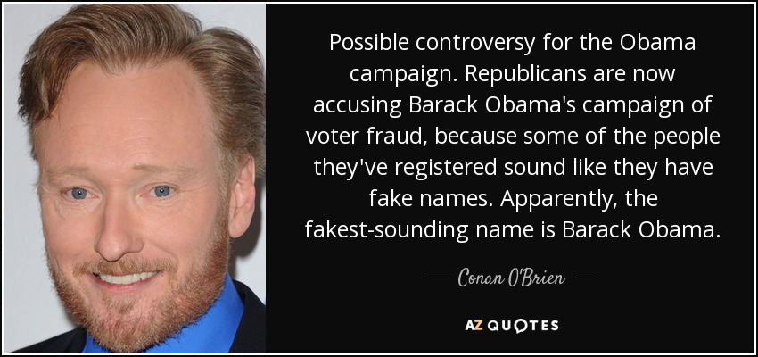 Possible controversy for the Obama campaign. Republicans are now accusing Barack Obama's campaign of voter fraud, because some of the people they've registered sound like they have fake names. Apparently, the fakest-sounding name is Barack Obama. - Conan O'Brien