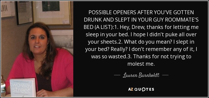 POSSIBLE OPENERS AFTER YOU'VE GOTTEN DRUNK AND SLEPT IN YOUR GUY ROOMMATE'S BED (A LIST):1. Hey, Drew, thanks for letting me sleep in your bed. I hope I didn't puke all over your sheets.2. What do you mean? I slept in your bed? Really? I don't remember any of it, I was so wasted.3. Thanks for not trying to molest me. - Lauren Barnholdt