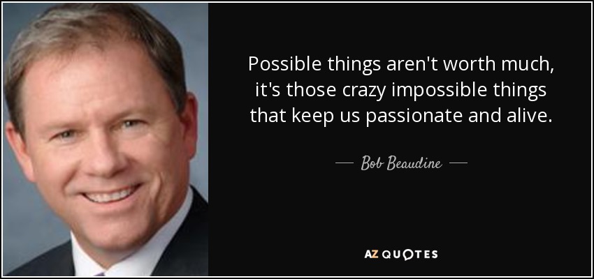 Possible things aren't worth much, it's those crazy impossible things that keep us passionate and alive. - Bob Beaudine