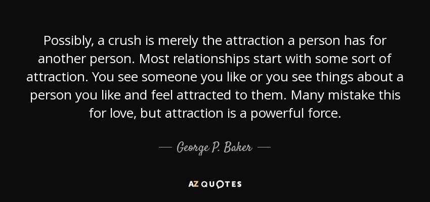 Possibly, a crush is merely the attraction a person has for another person. Most relationships start with some sort of attraction. You see someone you like or you see things about a person you like and feel attracted to them. Many mistake this for love, but attraction is a powerful force. - George P. Baker