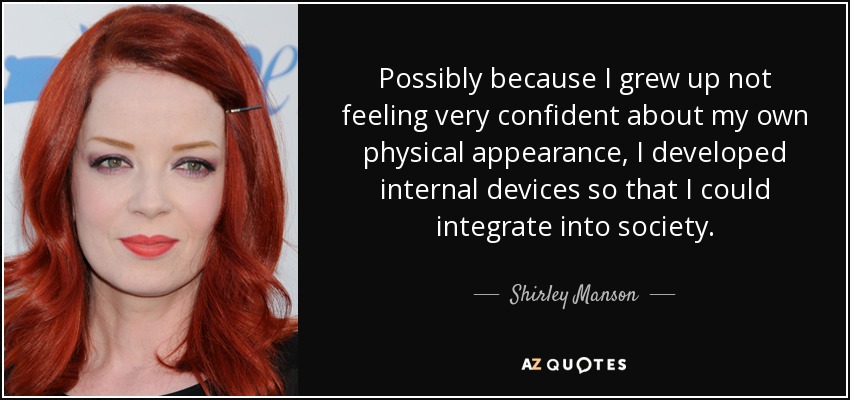 Possibly because I grew up not feeling very confident about my own physical appearance, I developed internal devices so that I could integrate into society. - Shirley Manson