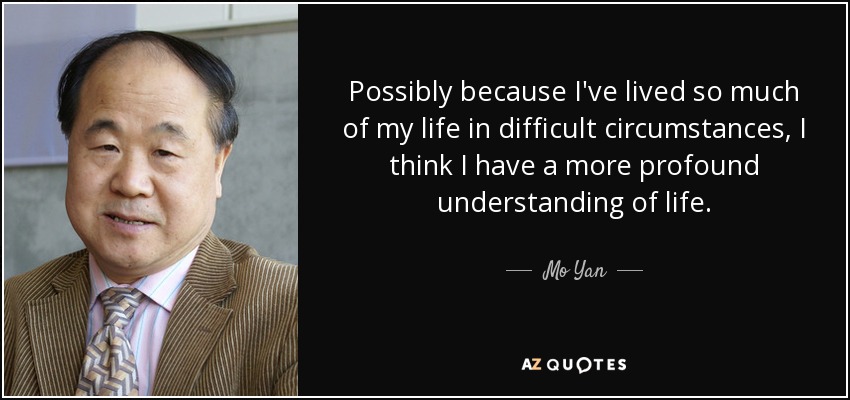 Possibly because I've lived so much of my life in difficult circumstances, I think I have a more profound understanding of life. - Mo Yan