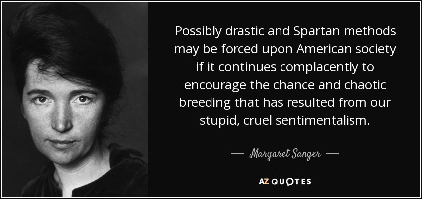 Possibly drastic and Spartan methods may be forced upon American society if it continues complacently to encourage the chance and chaotic breeding that has resulted from our stupid, cruel sentimentalism. - Margaret Sanger