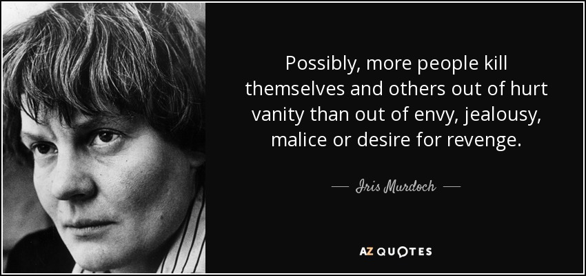Possibly, more people kill themselves and others out of hurt vanity than out of envy, jealousy, malice or desire for revenge. - Iris Murdoch