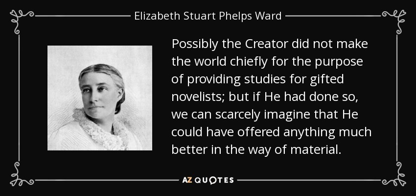 Possibly the Creator did not make the world chiefly for the purpose of providing studies for gifted novelists; but if He had done so, we can scarcely imagine that He could have offered anything much better in the way of material. - Elizabeth Stuart Phelps Ward