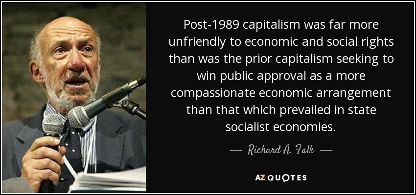 Post-1989 capitalism was far more unfriendly to economic and social rights than was the prior capitalism seeking to win public approval as a more compassionate economic arrangement than that which prevailed in state socialist economies. - Richard A. Falk