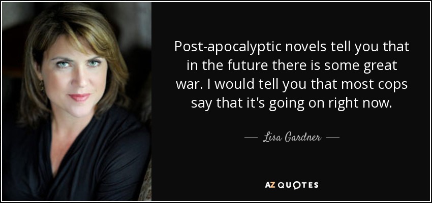 Post-apocalyptic novels tell you that in the future there is some great war. I would tell you that most cops say that it's going on right now. - Lisa Gardner
