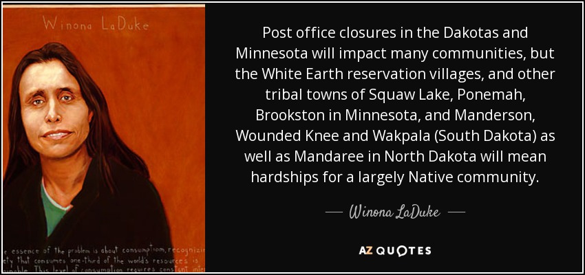 Post office closures in the Dakotas and Minnesota will impact many communities‚ but the White Earth reservation villages‚ and other tribal towns of Squaw Lake‚ Ponemah‚ Brookston in Minnesota‚ and Manderson‚ Wounded Knee and Wakpala (South Dakota) as well as Mandaree in North Dakota will mean hardships for a largely Native community. - Winona LaDuke