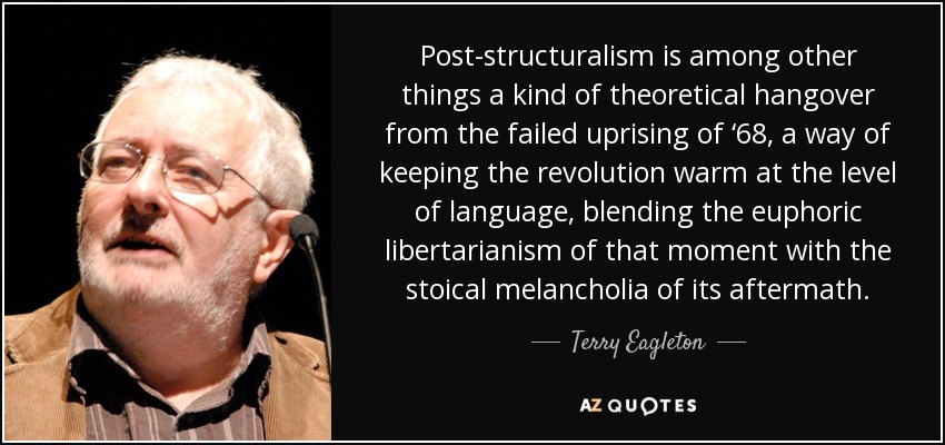 Post-structuralism is among other things a kind of theoretical hangover from the failed uprising of ‘68, a way of keeping the revolution warm at the level of language, blending the euphoric libertarianism of that moment with the stoical melancholia of its aftermath. - Terry Eagleton