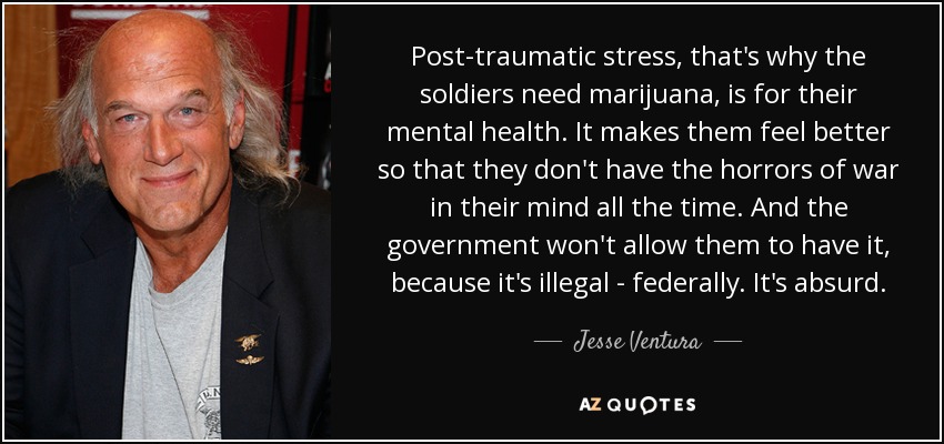 Post-traumatic stress, that's why the soldiers need marijuana, is for their mental health. It makes them feel better so that they don't have the horrors of war in their mind all the time. And the government won't allow them to have it, because it's illegal - federally. It's absurd. - Jesse Ventura