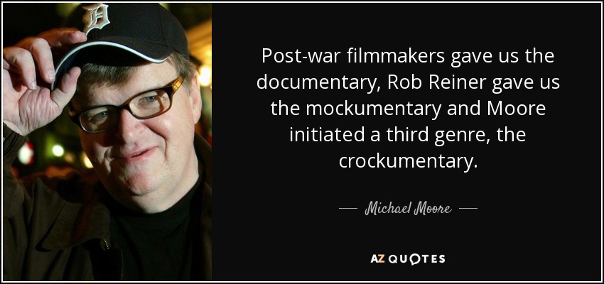 Post-war filmmakers gave us the documentary, Rob Reiner gave us the mockumentary and Moore initiated a third genre, the crockumentary. - Michael Moore