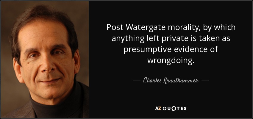 Post-Watergate morality, by which anything left private is taken as presumptive evidence of wrongdoing. - Charles Krauthammer