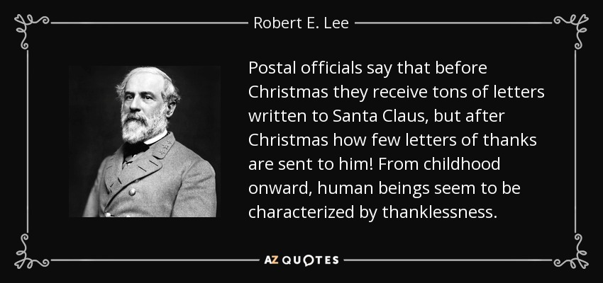 Postal officials say that before Christmas they receive tons of letters written to Santa Claus, but after Christmas how few letters of thanks are sent to him! From childhood onward, human beings seem to be characterized by thanklessness. - Robert E. Lee