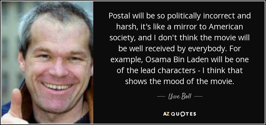 Postal will be so politically incorrect and harsh, it's like a mirror to American society, and I don't think the movie will be well received by everybody. For example, Osama Bin Laden will be one of the lead characters - I think that shows the mood of the movie. - Uwe Boll