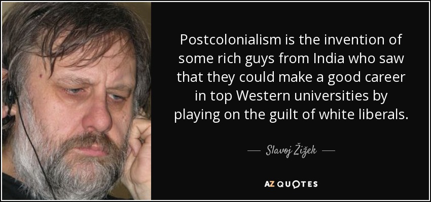 Postcolonialism is the invention of some rich guys from India who saw that they could make a good career in top Western universities by playing on the guilt of white liberals. - Slavoj Žižek