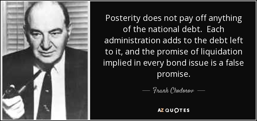 Posterity does not pay off anything of the national debt. Each administration adds to the debt left to it, and the promise of liquidation implied in every bond issue is a false promise. - Frank Chodorov