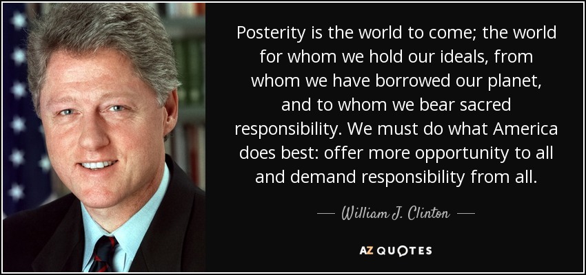 Posterity is the world to come; the world for whom we hold our ideals, from whom we have borrowed our planet, and to whom we bear sacred responsibility. We must do what America does best: offer more opportunity to all and demand responsibility from all. - William J. Clinton