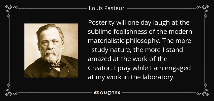 Posterity will one day laugh at the sublime foolishness of the modern materialistic philosophy. The more I study nature, the more I stand amazed at the work of the Creator. I pray while I am engaged at my work in the laboratory. - Louis Pasteur