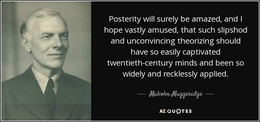 Posterity will surely be amazed, and I hope vastly amused, that such slipshod and unconvincing theorizing should have so easily captivated twentieth-century minds and been so widely and recklessly applied. - Malcolm Muggeridge