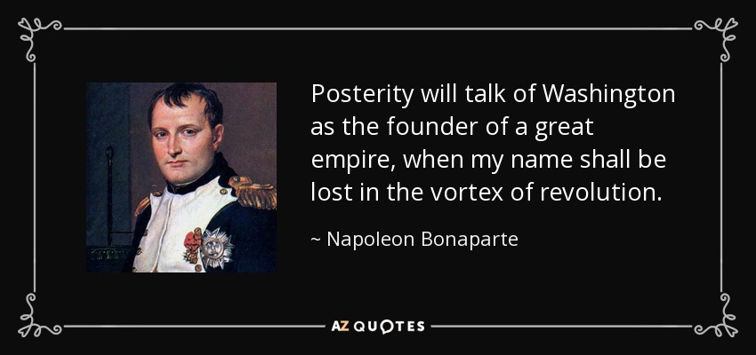 Posterity will talk of Washington as the founder of a great empire, when my name shall be lost in the vortex of revolution. - Napoleon Bonaparte