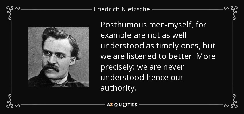 Posthumous men-myself, for example-are not as well understood as timely ones, but we are listened to better. More precisely: we are never understood-hence our authority. - Friedrich Nietzsche