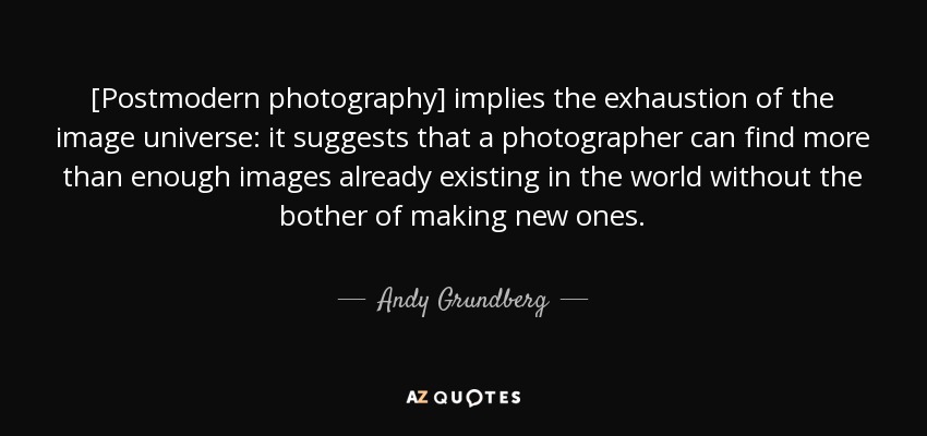 [Postmodern photography] implies the exhaustion of the image universe: it suggests that a photographer can find more than enough images already existing in the world without the bother of making new ones. - Andy Grundberg