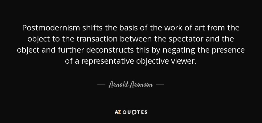 Postmodernism shifts the basis of the work of art from the object to the transaction between the spectator and the object and further deconstructs this by negating the presence of a representative objective viewer. - Arnold Aronson