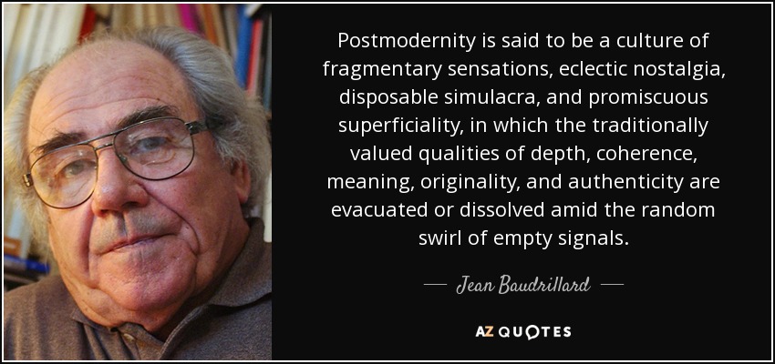Postmodernity is said to be a culture of fragmentary sensations, eclectic nostalgia, disposable simulacra, and promiscuous superficiality, in which the traditionally valued qualities of depth, coherence, meaning, originality, and authenticity are evacuated or dissolved amid the random swirl of empty signals. - Jean Baudrillard