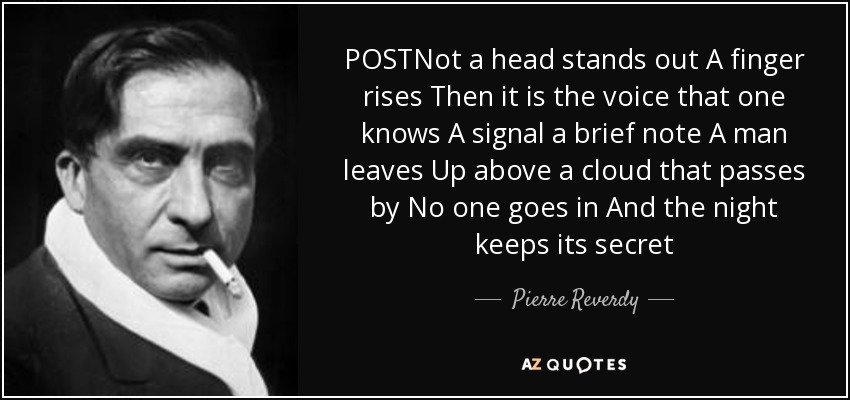 POSTNot a head stands out A finger rises Then it is the voice that one knows A signal a brief note A man leaves Up above a cloud that passes by No one goes in And the night keeps its secret - Pierre Reverdy