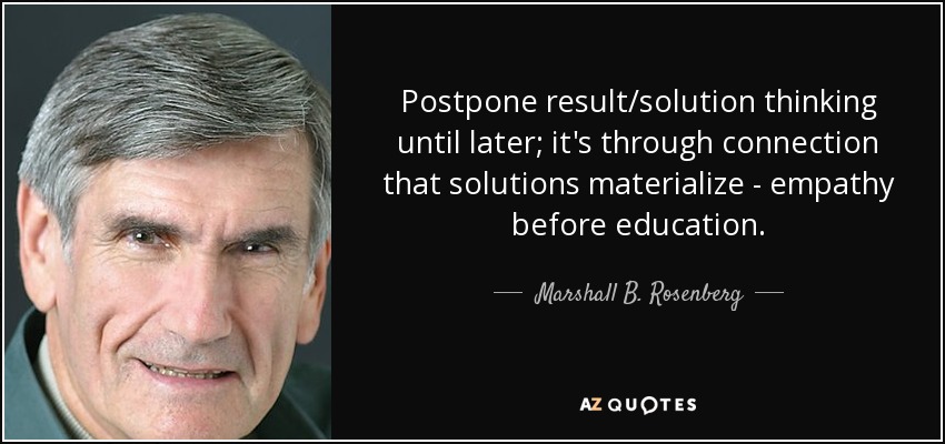 Postpone result/solution thinking until later; it's through connection that solutions materialize - empathy before education. - Marshall B. Rosenberg