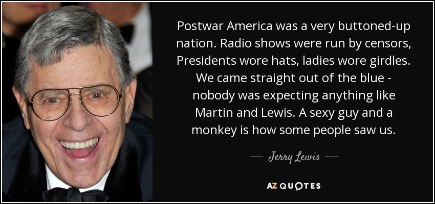 Postwar America was a very buttoned-up nation. Radio shows were run by censors, Presidents wore hats, ladies wore girdles. We came straight out of the blue - nobody was expecting anything like Martin and Lewis. A sexy guy and a monkey is how some people saw us. - Jerry Lewis