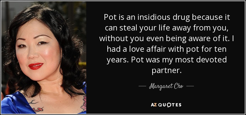 Pot is an insidious drug because it can steal your life away from you, without you even being aware of it. I had a love affair with pot for ten years. Pot was my most devoted partner. - Margaret Cho