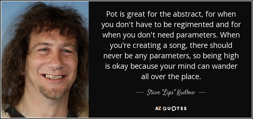 Pot is great for the abstract, for when you don't have to be regimented and for when you don't need parameters. When you're creating a song, there should never be any parameters, so being high is okay because your mind can wander all over the place. - Steve 