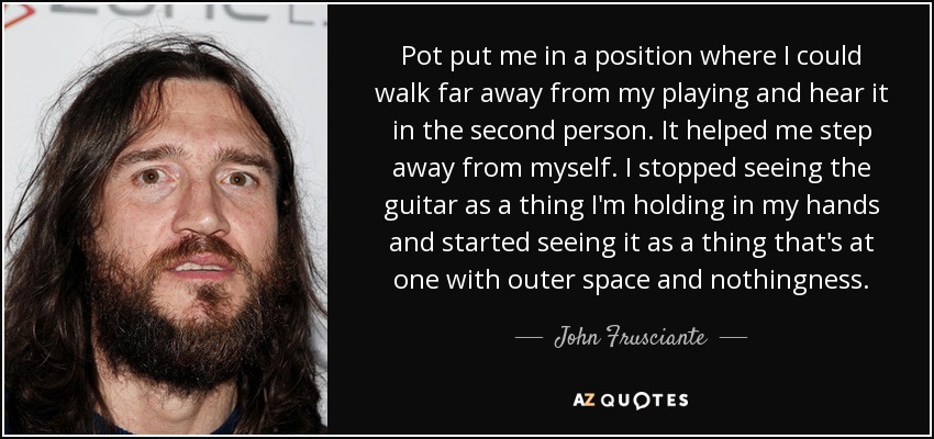 Pot put me in a position where I could walk far away from my playing and hear it in the second person. It helped me step away from myself. I stopped seeing the guitar as a thing I'm holding in my hands and started seeing it as a thing that's at one with outer space and nothingness. - John Frusciante