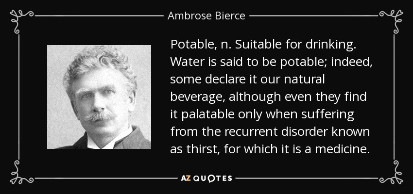 Potable, n. Suitable for drinking. Water is said to be potable; indeed, some declare it our natural beverage, although even they find it palatable only when suffering from the recurrent disorder known as thirst, for which it is a medicine. - Ambrose Bierce