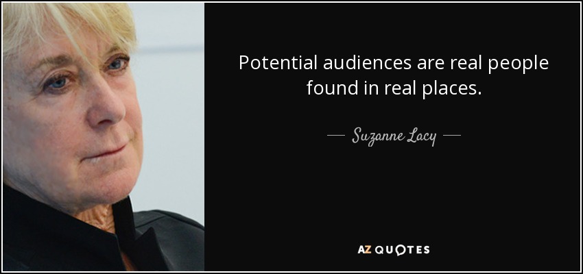 Potential audiences are real people found in real places. - Suzanne Lacy