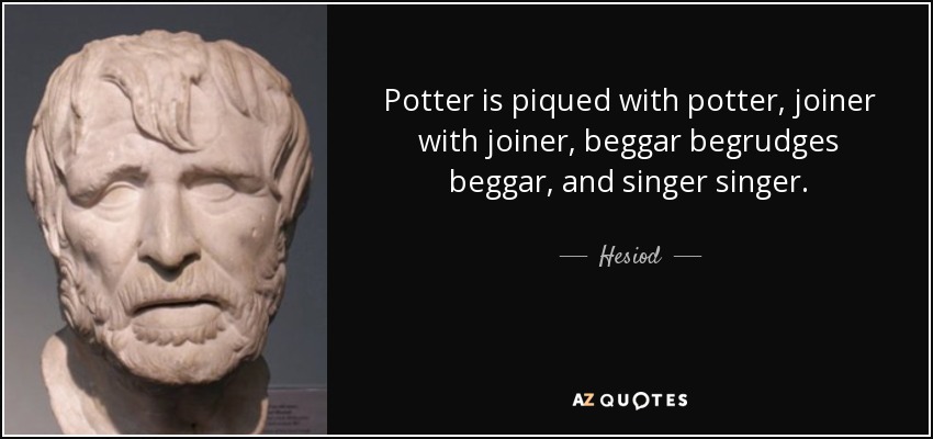 Potter is piqued with potter, joiner with joiner, beggar begrudges beggar, and singer singer. - Hesiod
